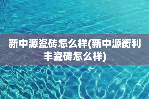 新中源瓷砖怎么样(新中源衡利丰瓷砖怎么样)