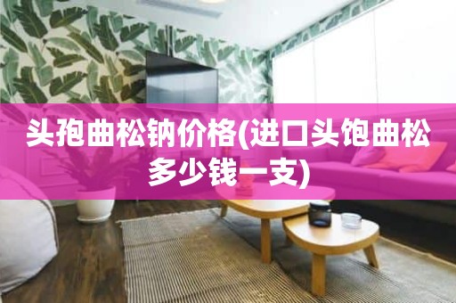 头孢曲松钠价格(进口头饱曲松多少钱一支)