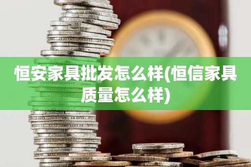 恒安家具批发怎么样(恒信家具质量怎么样)