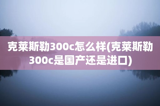 克莱斯勒300c怎么样(克莱斯勒300c是国产还是进口)
