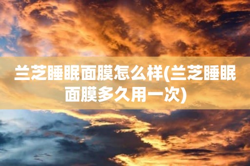 兰芝睡眠面膜怎么样(兰芝睡眠面膜多久用一次)