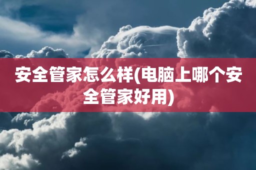 安全管家怎么样(电脑上哪个安全管家好用)