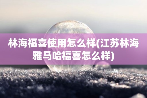 林海福喜使用怎么样(江苏林海雅马哈福喜怎么样)