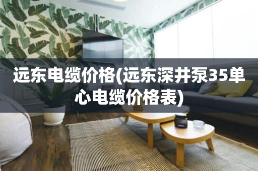 远东电缆价格(远东深井泵35单心电缆价格表)