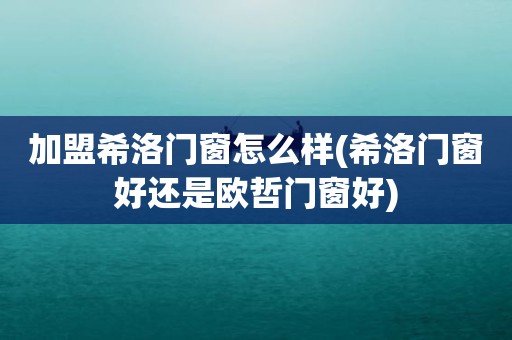 加盟希洛门窗怎么样(希洛门窗好还是欧哲门窗好)