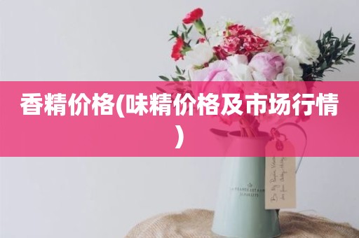 香精价格(味精价格及市场行情)