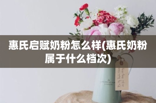 惠氏启赋奶粉怎么样(惠氏奶粉属于什么档次)