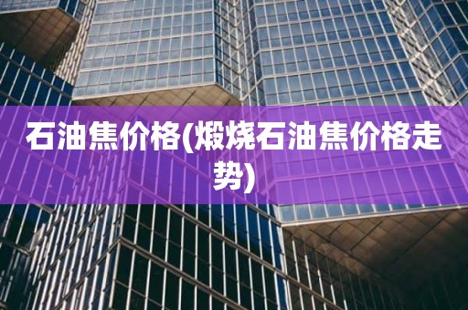 石油焦价格(煅烧石油焦价格走势)