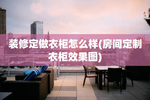 装修定做衣柜怎么样(房间定制衣柜效果图)
