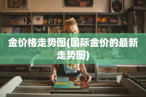金价格走势图(国际金价的最新走势图)