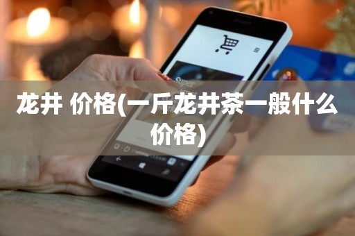 龙井 价格(一斤龙井茶一般什么价格)