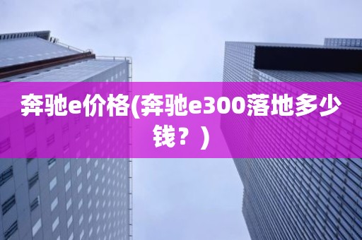 奔驰e价格(奔驰e300落地多少钱？)