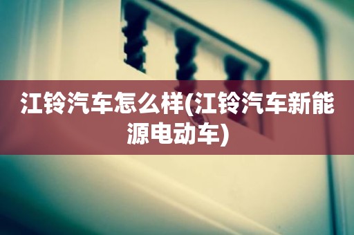 江铃汽车怎么样(江铃汽车新能源电动车)
