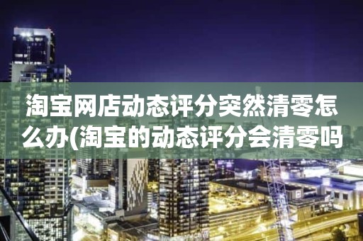 淘宝网店动态评分突然清零怎么办(淘宝的动态评分会清零吗)