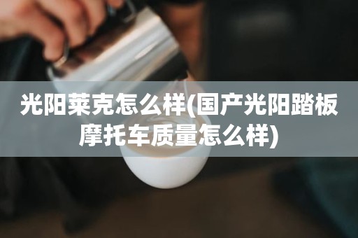 光阳莱克怎么样(国产光阳踏板摩托车质量怎么样)
