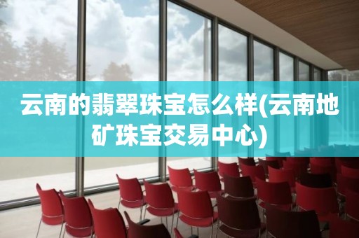 云南的翡翠珠宝怎么样(云南地矿珠宝交易中心)
