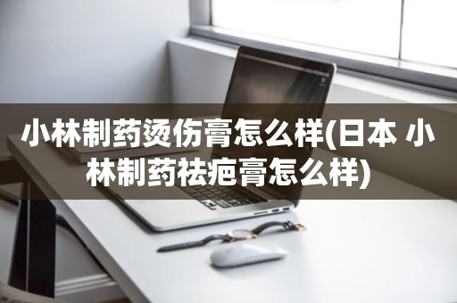 小林制药烫伤膏怎么样(日本 小林制药祛疤膏怎么样)