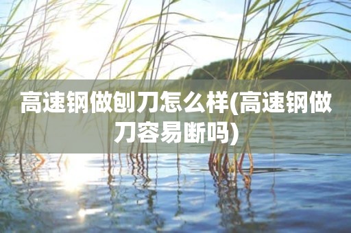 高速钢做刨刀怎么样(高速钢做刀容易断吗)