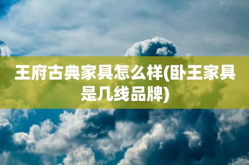 王府古典家具怎么样(卧王家具是几线品牌)