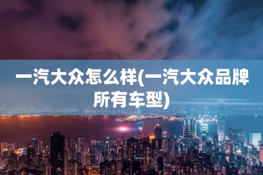 一汽大众怎么样(一汽大众品牌所有车型)