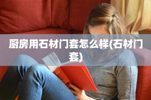 厨房用石材门套怎么样(石材门套)