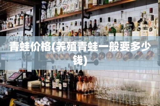 青蛙价格(养殖青蛙一般要多少钱)