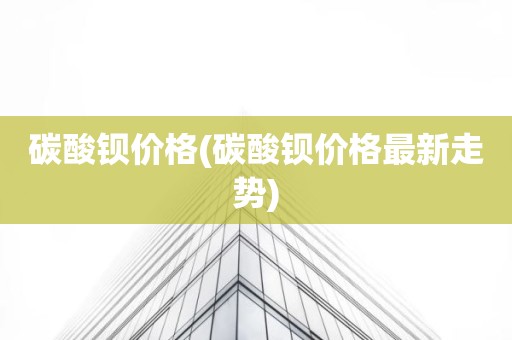 碳酸钡价格(碳酸钡价格最新走势)