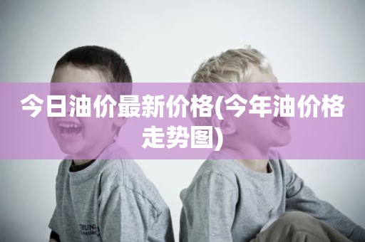 今日油价最新价格(今年油价格走势图)