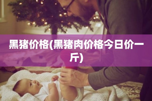 黑猪价格(黑猪肉价格今日价一斤)