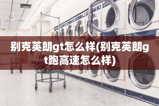别克英朗gt怎么样(别克英朗gt跑高速怎么样)