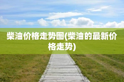 柴油价格走势图(柴油的最新价格走势)