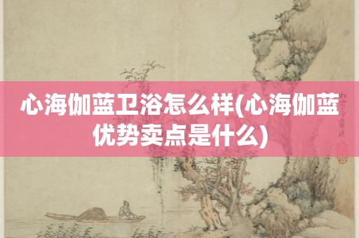 心海伽蓝卫浴怎么样(心海伽蓝优势卖点是什么)