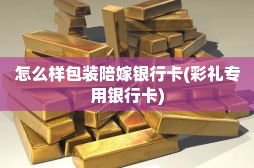 怎么样包装陪嫁银行卡(彩礼专用银行卡)