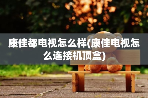 康佳都电视怎么样(康佳电视怎么连接机顶盒)