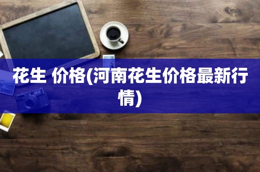 花生 价格(河南花生价格最新行情)