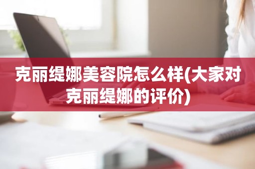 克丽缇娜美容院怎么样(大家对克丽缇娜的评价)