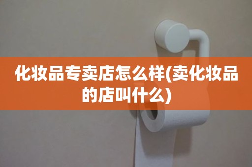 化妆品专卖店怎么样(卖化妆品的店叫什么)