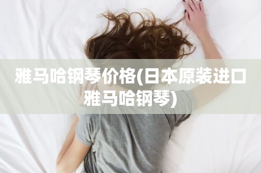 雅马哈钢琴价格(日本原装进口雅马哈钢琴)