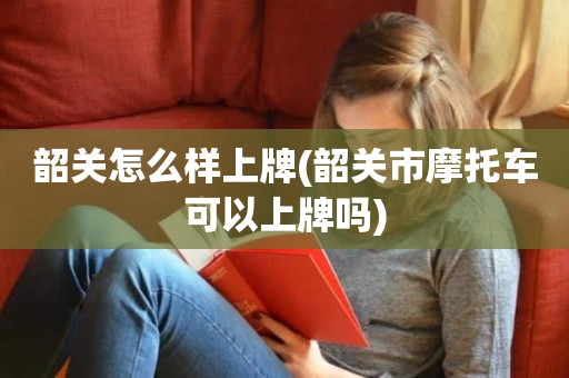 韶关怎么样上牌(韶关市摩托车可以上牌吗)