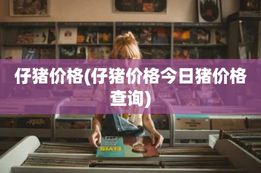 仔猪价格(仔猪价格今日猪价格查询)