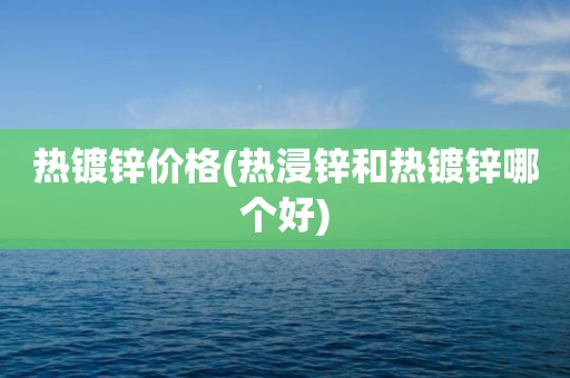 热镀锌价格(热浸锌和热镀锌哪个好)