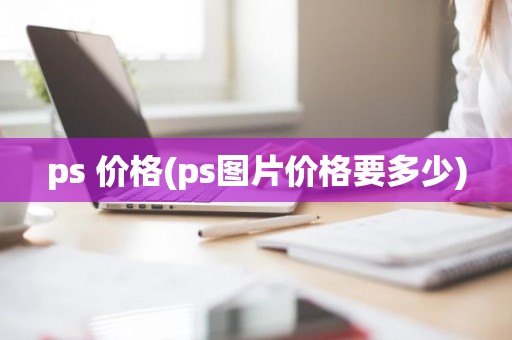 ps 价格(ps图片价格要多少)
