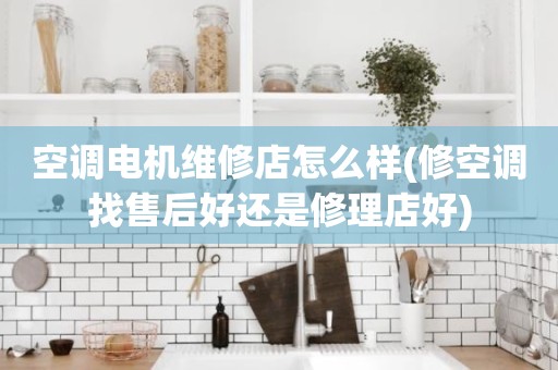 空调电机维修店怎么样(修空调找售后好还是修理店好)