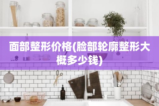 面部整形价格(脸部轮廓整形大概多少钱)