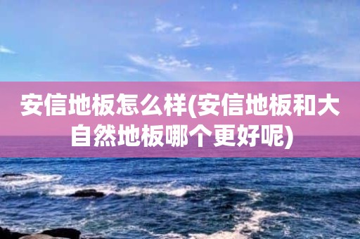 安信地板怎么样(安信地板和大自然地板哪个更好呢)