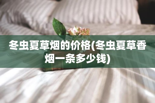 冬虫夏草烟的价格(冬虫夏草香烟一条多少钱)