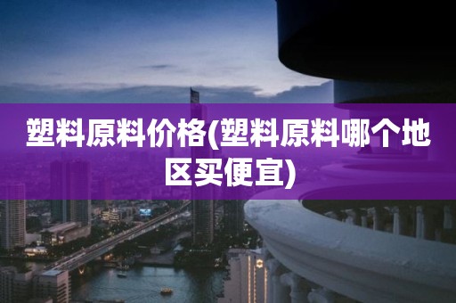 塑料原料价格(塑料原料哪个地区买便宜)