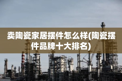 卖陶瓷家居摆件怎么样(陶瓷摆件品牌十大排名)