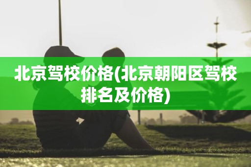 北京驾校价格(北京朝阳区驾校排名及价格)