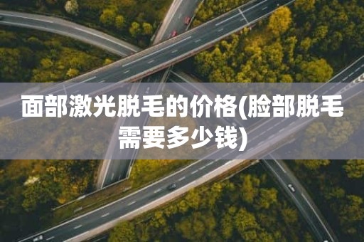 面部激光脱毛的价格(脸部脱毛需要多少钱)